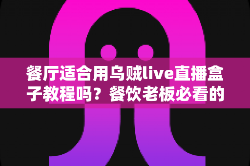 餐厅适合用乌贼live直播盒子教程吗?餐饮老板必看的直播营销实操指南 餐厅适合用乌贼live直播盒子教程吗?餐饮老板必看的直播营销实操指南