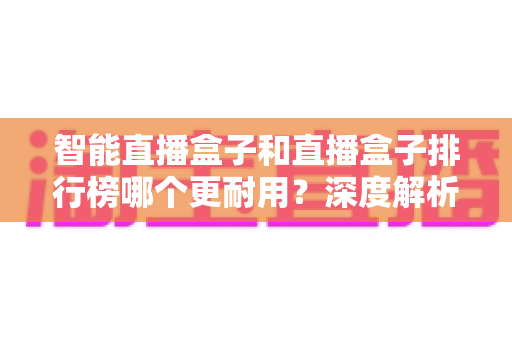 智能直播盒子和直播盒子排行榜哪个更耐用？深度解析助你选购长寿命直播设备