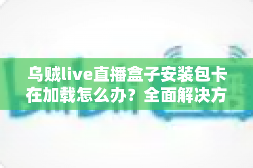 乌贼live直播盒子安装包卡在加载怎么办?全面解决方案与实用排查指南一站式攻略 乌贼live直播盒子安装包卡在加载怎么办?全面解决方案与实用排查指南一站式攻略
