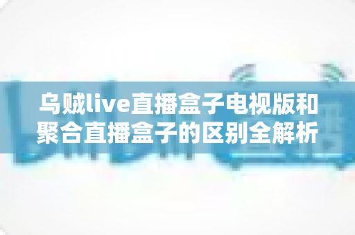 乌贼live直播盒子电视版和聚合直播盒子的区别全解析：功能对比、体验差异与选购指南一文看懂