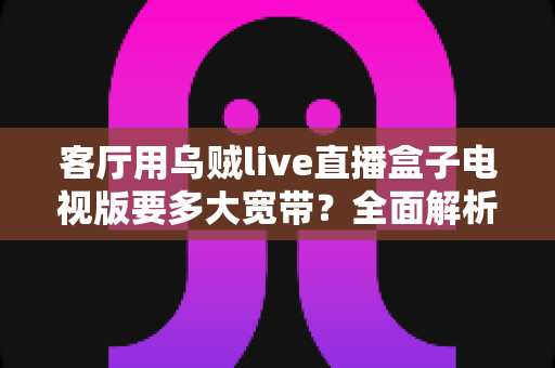 客厅用乌贼live直播盒子电视版要多大宽带？全面解析家庭网络配置指南