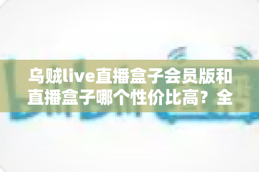 乌贼live直播盒子会员版和直播盒子哪个性价比高?全网深度对比评测与避坑选购指南 乌贼live直播盒子会员版和直播盒子哪个性价比高?全网深度对比评测与避坑选购指南