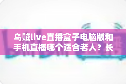 乌贼live直播盒子电脑版和手机直播哪个适合老人?长辈观看直播设备全攻略 乌贼live直播盒子电脑版和手机直播哪个适合老人?长辈观看直播设备全攻略
