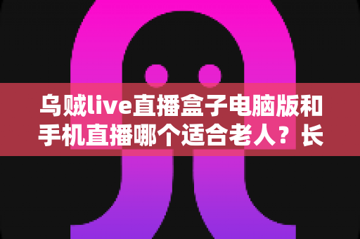 乌贼live直播盒子电脑版和手机直播哪个适合老人?长辈观看直播设备全攻略 乌贼live直播盒子电脑版和手机直播哪个适合老人?长辈观看直播设备全攻略
