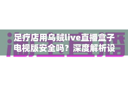 足疗店用乌贼live直播盒子电视版安全吗?深度解析设备安全、内容合规与经营风险全指南 足疗店用乌贼live直播盒子电视版安全吗?深度解析设备安全、内容合规与经营风险全指南