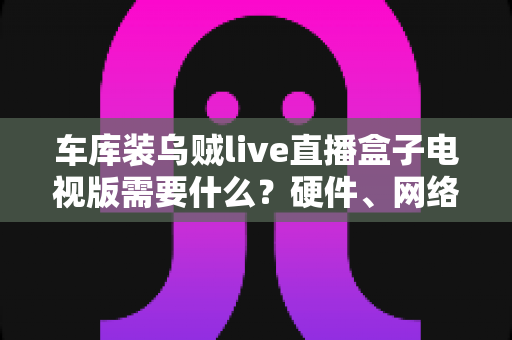车库装乌贼live直播盒子电视版需要什么?硬件、网络与安装全流程准备指南 车库装乌贼live直播盒子电视版需要什么?硬件、网络与安装全流程准备指南