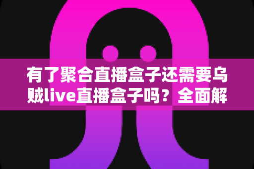 有了聚合直播盒子还需要乌贼live直播盒子吗？全面解析两款直播工具的选择之道