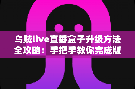乌贼live直播盒子升级方法全攻略：手把手教你完成版本更新，畅享高清流畅直播新体验