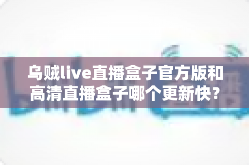 乌贼live直播盒子官方版和高清直播盒子哪个更新快？全面对比解析与实用选择指南