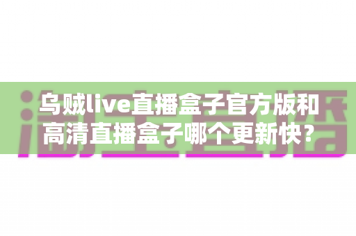 乌贼live直播盒子官方版和高清直播盒子哪个更新快？全面对比解析与实用选择指南