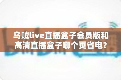 乌贼live直播盒子会员版和高清直播盒子哪个更省电？深度功耗对比与省电选购指南