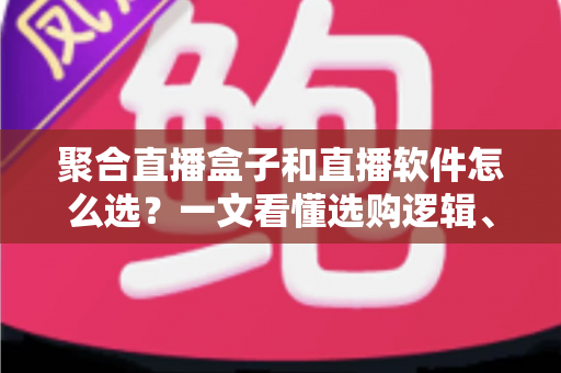 聚合直播盒子和直播软件怎么选？一文看懂选购逻辑、五大对比维度与避坑指南