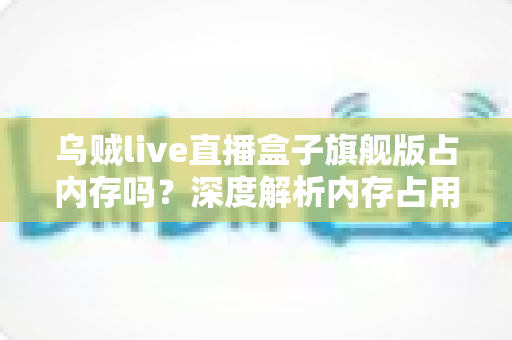 乌贼live直播盒子旗舰版占内存吗？深度解析内存占用情况与实用优化指南