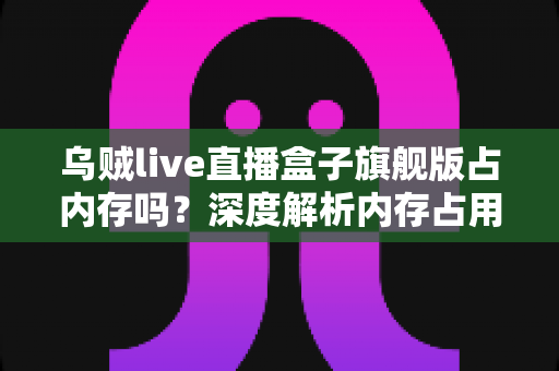 乌贼live直播盒子旗舰版占内存吗？深度解析内存占用情况与实用优化指南