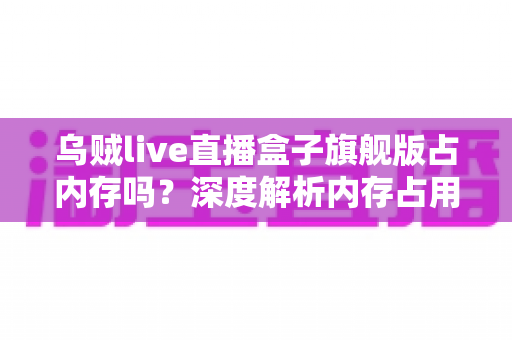 乌贼live直播盒子旗舰版占内存吗？深度解析内存占用情况与实用优化指南