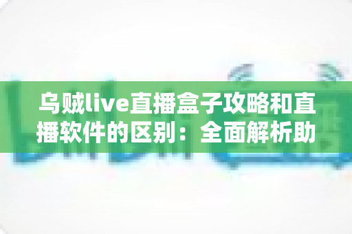 乌贼live直播盒子攻略和直播软件的区别：全面解析助你选对直播方案