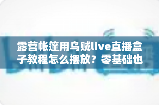 露营帐篷用乌贼live直播盒子教程怎么摆放?零基础也能打造高清户外直播间的全攻略 露营帐篷用乌贼live直播盒子教程怎么摆放?零基础也能打造高清户外直播间的全攻略
