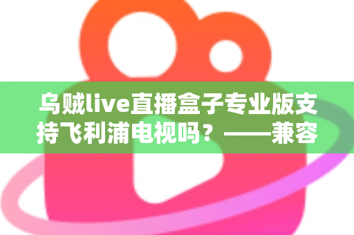 乌贼live直播盒子专业版支持飞利浦电视吗?——兼容性全面解析与安装使用指南 乌贼live直播盒子专业版支持飞利浦电视吗?——兼容性全面解析与安装使用指南