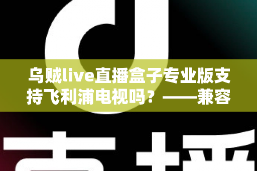 乌贼live直播盒子专业版支持飞利浦电视吗?——兼容性全面解析与安装使用指南 乌贼live直播盒子专业版支持飞利浦电视吗?——兼容性全面解析与安装使用指南