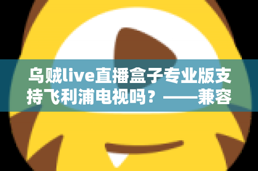 乌贼live直播盒子专业版支持飞利浦电视吗？——兼容性全面解析与安装使用指南