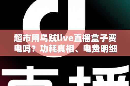 超市用乌贼live直播盒子费电吗?功耗真相、电费明细与省电全攻略 超市用乌贼live直播盒子费电吗?功耗真相、电费明细与省电全攻略
