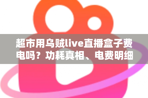 超市用乌贼live直播盒子费电吗？功耗真相、电费明细与省电全攻略