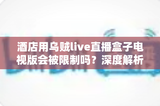 酒店用乌贼live直播盒子电视版会被限制吗？深度解析限制原因、影响因素与应对策略