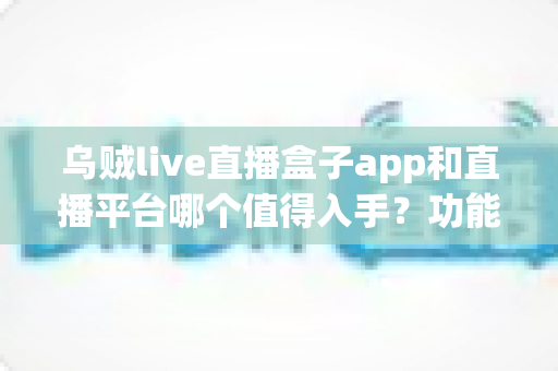 乌贼live直播盒子app和直播平台哪个值得入手？功能、成本、安全全面对比与选购指南