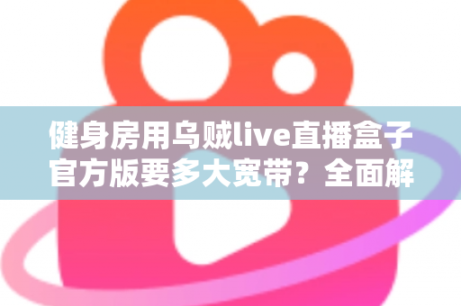健身房用乌贼live直播盒子官方版要多大宽带?全面解析带宽需求与网络配置方案 健身房用乌贼live直播盒子官方版要多大宽带?全面解析带宽需求与网络配置方案