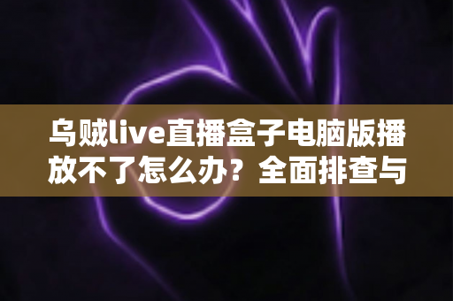 乌贼live直播盒子电脑版播放不了怎么办?全面排查与解决指南 乌贼live直播盒子电脑版播放不了怎么办?全面排查与解决指南