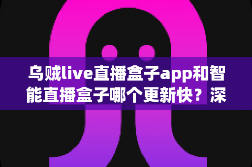乌贼live直播盒子app和智能直播盒子哪个更新快?深度对比解析与实用选择指南 乌贼live直播盒子app和智能直播盒子哪个更新快?深度对比解析与实用选择指南