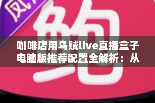 咖啡店用乌贼live直播盒子电脑版推荐配置全解析:从入门到高端的硬件选购指南与直播优化方案 咖啡店用乌贼live直播盒子电脑版推荐配置全解析:从入门到高端的硬件选购指南与直播优化方案