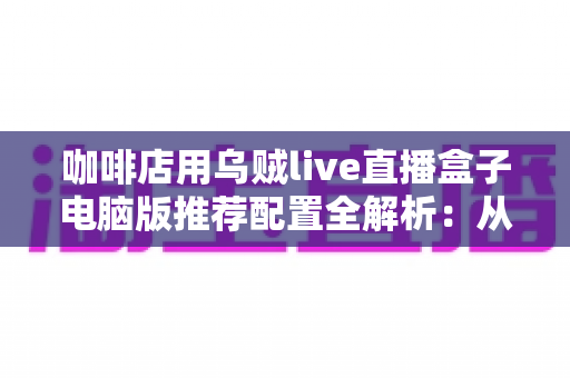 咖啡店用乌贼live直播盒子电脑版推荐配置全解析:从入门到高端的硬件选购指南与直播优化方案 咖啡店用乌贼live直播盒子电脑版推荐配置全解析:从入门到高端的硬件选购指南与直播优化方案