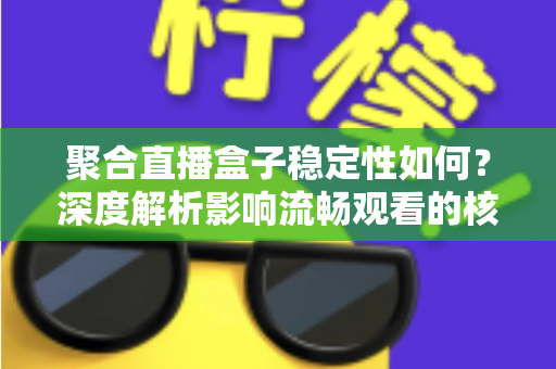 聚合直播盒子稳定性如何？深度解析影响流畅观看的核心因素与实用选购指南