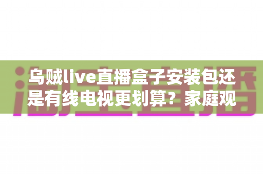 乌贼live直播盒子安装包还是有线电视更划算?家庭观影省钱与体验全方位对比指南 乌贼live直播盒子安装包还是有线电视更划算?家庭观影省钱与体验全方位对比指南