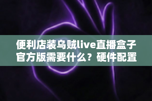 便利店装乌贼live直播盒子官方版需要什么?硬件配置、网络条件、账号资质一站式安装指南 便利店装乌贼live直播盒子官方版需要什么?硬件配置、网络条件、账号资质一站式安装指南