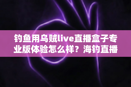 钓鱼用乌贼live直播盒子专业版体验怎么样?海钓直播爱好者的深度实测与真实口碑解析 钓鱼用乌贼live直播盒子专业版体验怎么样?海钓直播爱好者的深度实测与真实口碑解析