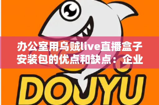 办公室用乌贼live直播盒子安装包的优点和缺点:企业办公场景直播工具全面解析与实用指南 办公室用乌贼live直播盒子安装包的优点和缺点:企业办公场景直播工具全面解析与实用指南