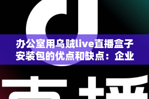 办公室用乌贼live直播盒子安装包的优点和缺点：企业办公场景直播工具全面解析与实用指南
