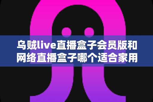 乌贼live直播盒子会员版和网络直播盒子哪个适合家用?家庭观影直播设备深度对比与避坑选购指南 乌贼live直播盒子会员版和网络直播盒子哪个适合家用?家庭观影直播设备深度对比与避坑选购指南