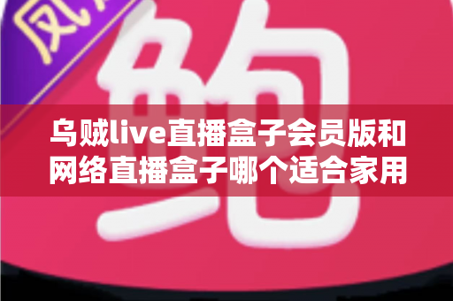 乌贼live直播盒子会员版和网络直播盒子哪个适合家用？家庭观影直播设备深度对比与避坑选购指南