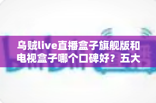乌贼live直播盒子旗舰版和电视盒子哪个口碑好？五大维度横评教你选对家用大屏观影设备