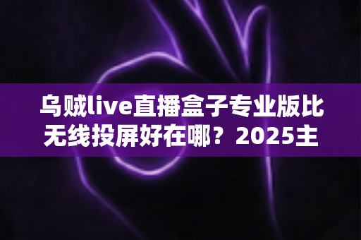 乌贼live直播盒子专业版比无线投屏好在哪?2025主播设备升级深度评测指南 乌贼live直播盒子专业版比无线投屏好在哪?2025主播设备升级深度评测指南