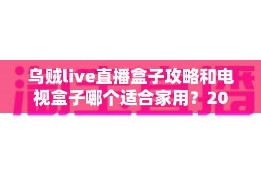 乌贼live直播盒子攻略和电视盒子哪个适合家用?2025年家庭大屏观影设备选购权威指南 乌贼live直播盒子攻略和电视盒子哪个适合家用?2025年家庭大屏观影设备选购权威指南