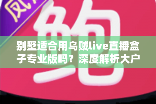 别墅适合用乌贼live直播盒子专业版吗？深度解析大户型用户的直播设备选择指南