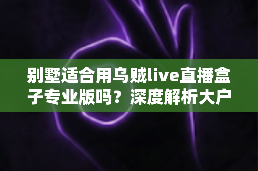 别墅适合用乌贼live直播盒子专业版吗？深度解析大户型用户的直播设备选择指南