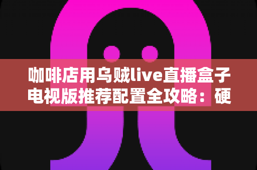 咖啡店用乌贼live直播盒子电视版推荐配置全攻略：硬件选型、网络部署与场景落地的完整指南