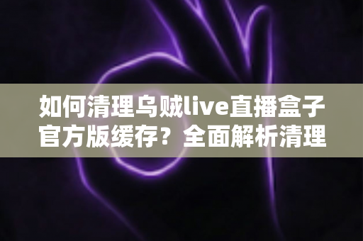 如何清理乌贼live直播盒子官方版缓存？全面解析清理技巧与实用指南，让您的直播体验流畅如新