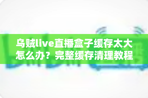 乌贼live直播盒子缓存太大怎么办?完整缓存清理教程与日常维护指南助你轻松释放存储空间 乌贼live直播盒子缓存太大怎么办?完整缓存清理教程与日常维护指南助你轻松释放存储空间