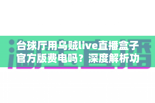 台球厅用乌贼live直播盒子官方版费电吗？深度解析功耗真相与省电技巧，帮你算清每一度电的成本账